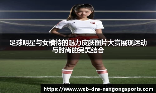 足球明星与女模特的魅力皮肤图片大赏展现运动与时尚的完美结合