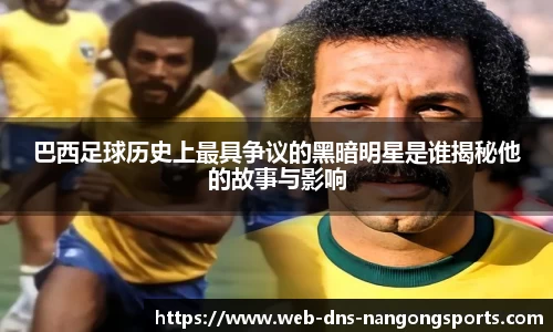 巴西足球历史上最具争议的黑暗明星是谁揭秘他的故事与影响